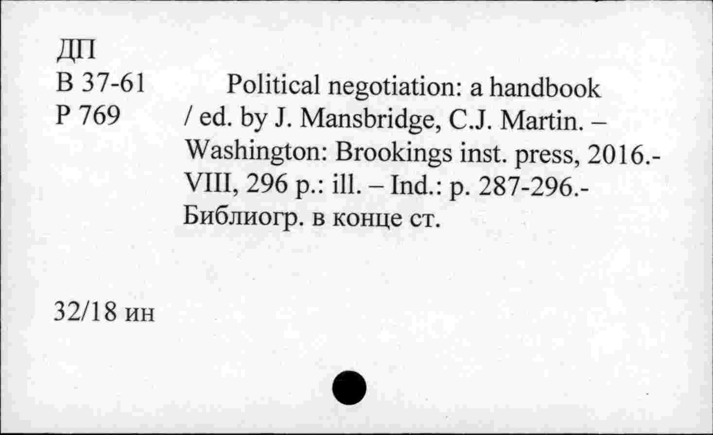 ﻿ДП
В 37-61
Р769
Political negotiation: a handbook / ed. by J. Mansbridge, C.J. Martin. -Washington: Brookings inst. press, 2016,-VIII, 296 p.: ill. - Ind.: p. 287-296.-Библиогр. в конце ст.
32/18 ин